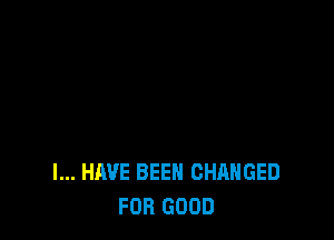 I... HAVE BEEN CHANGED
FOR GOOD