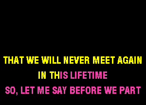 THAT WE WILL NEVER MEET AGAIN
IN THIS LIFETIME
SO, LET ME SAY BEFORE WE PART