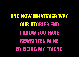 AND HOW WHATEVER WAY
OUR STORIES END
I KNOW YOU HAVE
REWRITTEH MINE
BY BEING MY FRIEND