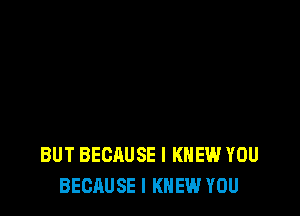 BUT BECAUSE I KNEW YOU
BECAUSE I KNEW YOU