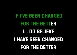 IF I'VE BEEN CHANGED
FOR THE BETTER
I... DO BELIEVE
I HAVE BEEN CHANGED

FOR THE BETTER l
