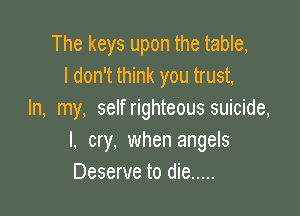 The keys upon the table,
I don't think you trust,

In, my, selfrighteous suicide,
I, cry, when angels
Deserve to die .....