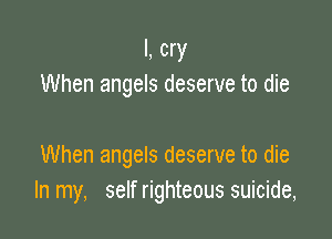I, cry
When angels deserve to die

When angels deserve to die
In my, self righteous suicide,