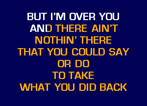 BUT I'M OVER YOU
AND THERE AIN'T
NOTHIN' THERE
THAT YOU COULD SAY
OR DO
TO TAKE
WHAT YOU DID BACK