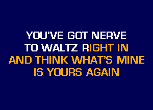 YOU'VE GOT NERVE
TU WAL'IZ RIGHT IN
AND THINK WHAT'S MINE
IS YOURS AGAIN