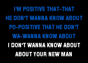 I'M POSITIVE THAT-THAT
HE DON'T WANNA KNOW ABOUT
PO-POSITIVE THAT HE DON'T
WA-WAHHA KN 0W ABOUT
I DON'T WANNA KNOW ABOUT
ABOUT YOUR NEW MAN
