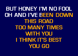 BUT HONEY I'M NU FOUL
OH AND I'VE BEEN DOWN
THIS ROAD
TOO MANY TIMES
WITH YOU
I THINK IT'S BEST
YOU GO