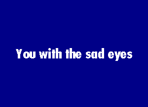 You wilh the sad eyes