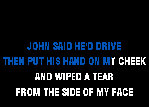 JOHN SAID HE'D DRIVE
THEN PUT HIS HAND OH MY CHEEK
AND WIPED A TEAR
FROM THE SIDE OF MY FACE