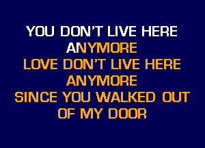 YOU DON'T LIVE HERE
ANYMORE
LOVE DON'T LIVE HERE
ANYMORE
SINCE YOU WALKED OUT
OF MY DOOR