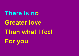 There is no
Greater love

Than what I feel
Foryou