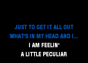 JUST TO GET IT ALL OUT

WHAT'S IN MY HEQD AND I...
I AM FEELIH'
A LITTLE PECULIAR