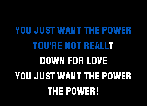 YOU JUST WANT THE POWER
YOU'RE HOT REALLY
DOWN FOR LOVE
YOU JUST WANT THE POWER
THE POWER!