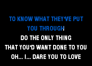 TO K 0W WHAT THEY'UE PUT
YOU THROUGH
DO THE ONLY THING
THAT YOU'D WANT DONE TO YOU
OH... I... DARE YOU TO LOVE