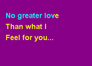 No greater love
Than what I

Feel for you...