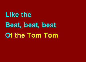 Like the
Beat, beat, beat

0f the Tom Tom