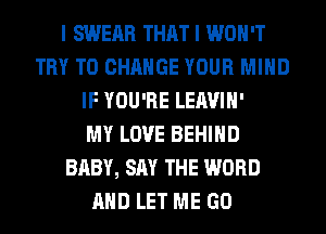 I SWERR THAT I WON'T
TRY TO CHANGE YOUR MIND
IF YOU'RE LEAVIH'

MY LOVE BEHIND
BABY, SAY THE WORD
AND LET ME GO