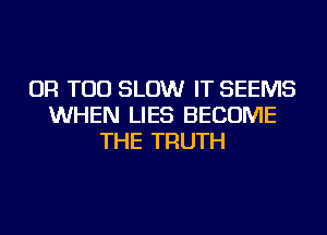 OR TOD SLOW IT SEEMS
WHEN LIES BECOME
THE TRUTH