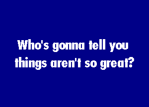 Who's gonna tell you

things aren't so great?