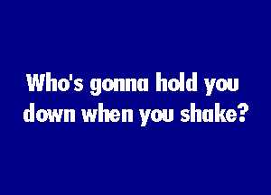 Who's gonna hold you

down when you shake?