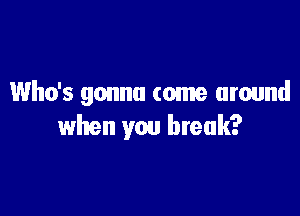 Who's gonna come around

when you break?