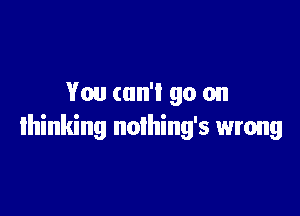 You can'l go on

thinking noihing's wrong
