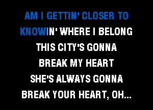 AM I GETTIN' CLOSER T0
KNOWIH'WHERE I BELONG
THIS CITY'S GONNA
BREAK MY HEART
SHE'S ALWAYS GONNA
BREAK YOUR HEART, 0H...