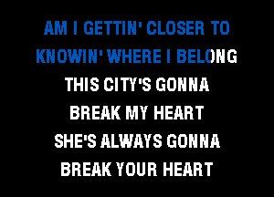 AM I GETTIN' CLOSER T0
KNOWIH'WHERE I BELONG
THIS CITY'S GONNA
BREAK MY HEART
SHE'S ALWAYS GONNA
BREAK YOUR HEART