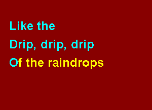 Like the
Drip, drip, drip

0f the raindrops