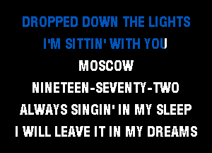 DROPPED DOWN THE LIGHTS
I'M SITTIH' WITH YOU
MOSCOW
HlHETEEH-SEVEHTY-TWO
ALWAYS SIHGIH' IN MY SLEEP
I WILL LEAVE IT IN MY DREAMS