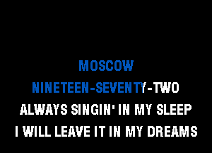 MOSCOW
HlHETEEH-SEVEHTY-TWO
ALWAYS SIHGIH' IN MY SLEEP
I WILL LEAVE IT IN MY DREAMS