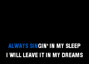 ALWAYS SIHGIH' IN MY SLEEP
I WILL LEAVE IT IN MY DREAMS