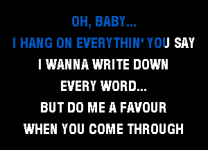 0H, BABY...

I HANG 0H EVERYTHIH'YOU SAY
I WANNA WRITE DOWN
EVERY WORD...

BUT DO ME A FAVOUR
WHEN YOU COME THROUGH