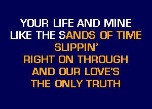 YOUR LIFE AND MINE
LIKE THE SANDS OF TIME
SLIPPIN'

RIGHT ON THROUGH
AND OUR LOVE'S
THE ONLY TRUTH