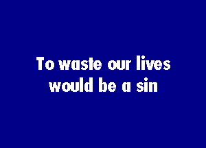 'i'o waste our lives

would be a sin