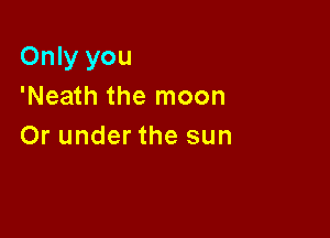 Only you
'Neath the moon

Or under the sun