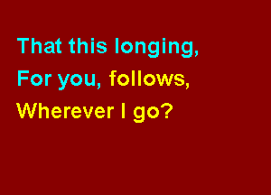 That this longing,
For you, follows,

Wherever I go?