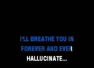 I'LL BREATHE YOU IH
FOREVER AND EVER
HALLUCIHATE...