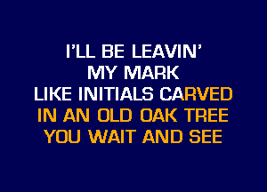 I'LL BE LEAVIN'
MY MARK
LIKE INITIALS CARVED
IN AN OLD OAK TREE
YOU WAIT AND SEE