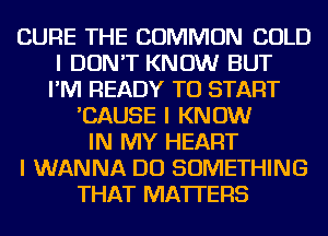 CURE THE COMMON COLD
I DON'T KNOW BUT
I'IVI READY TO START
'CAUSE I KNOW
IN MY HEART
I WANNA DO SOMETHING
THAT MATTERS