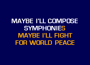 MAYBE I'LL CUMPOSE
SYMPHONIES
MAYBE I'LL FIGHT
FOR WORLD PEACE

g
