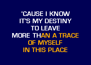 'CAUSE I KNOW
ITS MY DESTINY
TO LEAVE
MORE THAN A TRACE
0F MYSELF
IN THIS PLACE

g