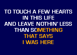 TU TOUCH A FEWr HEARTS
IN THIS LIFE
AND LEAVE NOTHIN' LESS
THAN SOMETHING
THAT SAYS
I WAS HERE