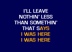 FLL LEAVE
NOTHIW LESS
THAN SOMETHIN'

THAT SAYS
I WAS HERE
I WAS HERE