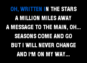 0H, WRITTEN IN THE STARS
A MILLION MILES AWAY
A MESSAGE TO THE MAIN, 0H...
SEASONS COME AND GO
BUT I WILL NEVER CHANGE
AND I'M ON MY WAY...