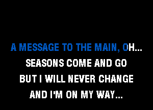 A MESSAGE TO THE MAIN, 0H...
SEASONS COME AND GO
BUT I WILL NEVER CHANGE
AND I'M ON MY WAY...