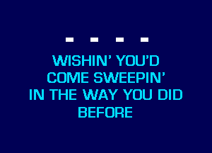 WISHIN' YOU'D

COME SWEEPIN'
IN THE WAY YOU DID

BEFORE