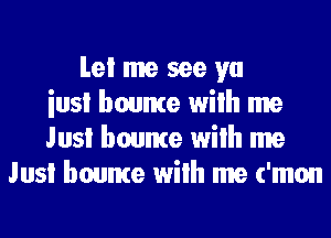 Lei me see ya
iusl bounte wilh me
Jusi bounte wilh me
Jusi bounte wilh me ('mon