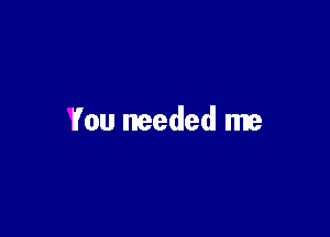 You needed me