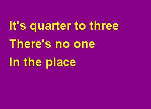 It's quarter to three
There's no one

In the place